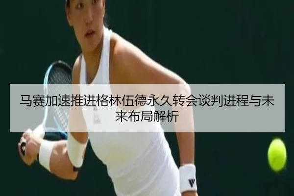 马赛加速推进格林伍德永久转会谈判进程与未来布局解析