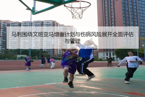 马刺围绕文班亚马增重计划与伤病风险展开全面评估与管理