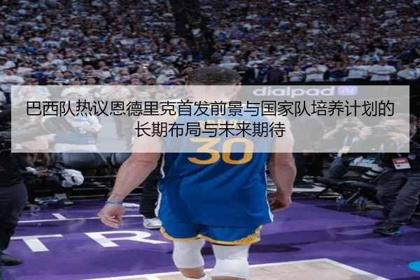 巴西队热议恩德里克首发前景与国家队培养计划的长期布局与未来期待