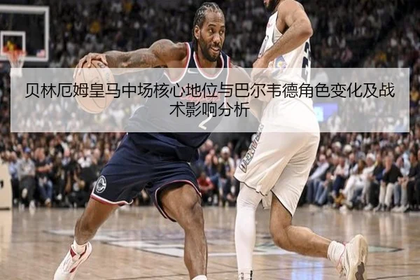 贝林厄姆皇马中场核心地位与巴尔韦德角色变化及战术影响分析