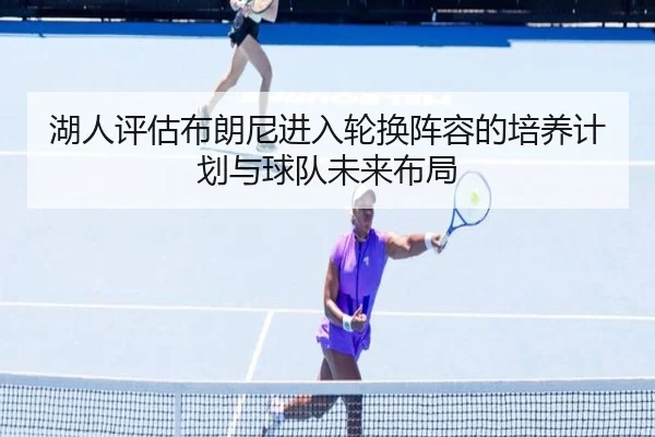 湖人评估布朗尼进入轮换阵容的培养计划与球队未来布局