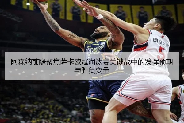 阿森纳前瞻聚焦萨卡欧冠淘汰赛关键战中的发挥预期与胜负变量